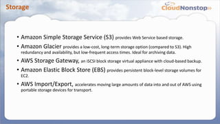 Storage
• Amazon Simple Storage Service (S3) provides Web Service based storage.
• Amazon Glacier provides a low-cost, long-term storage option (compared to S3). High
redundancy and availability, but low-frequent access times. Ideal for archiving data.
• AWS Storage Gateway, an iSCSI block storage virtual appliance with cloud-based backup.
• Amazon Elastic Block Store (EBS) provides persistent block-level storage volumes for
EC2.
• AWS Import/Export, accelerates moving large amounts of data into and out of AWS using
portable storage devices for transport.
 
