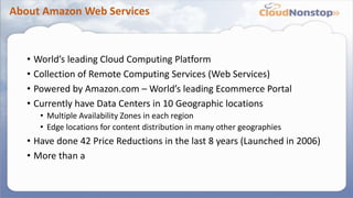 About Amazon Web Services
• World’s leading Cloud Computing Platform
• Collection of Remote Computing Services (Web Services)
• Powered by Amazon.com – World’s leading Ecommerce Portal
• Currently have Data Centers in 10 Geographic locations
• Multiple Availability Zones in each region
• Edge locations for content distribution in many other geographies
• Have done 42 Price Reductions in the last 8 years (Launched in 2006)
• More than a
 