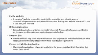 Use Cases
• Public Website
• A company’s website is one of its most visible, accessible, and valuable ways of
communicating with current and potential customers. Putting your website on the AWS cloud
is fast, easy, and low-cost.
• Online Application
• Connected applications underpin the modern Internet. Amazon Web Services provides the
services you need to make your application successful online.
• Intranet Site
• Internal websites help share information within your organization and aid collaboration while
keeping the information protected from those outside your organization.
• Connected Mobile Application
• Many mobile applications rely on servers behind the scenes to deliver the information that
makes them useful.
 