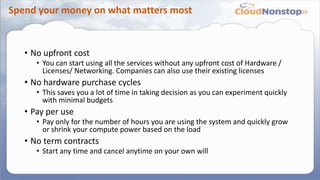 Spend your money on what matters most
• No upfront cost
• You can start using all the services without any upfront cost of Hardware /
Licenses/ Networking. Companies can also use their existing licenses
• No hardware purchase cycles
• This saves you a lot of time in taking decision as you can experiment quickly
with minimal budgets
• Pay per use
• Pay only for the number of hours you are using the system and quickly grow
or shrink your compute power based on the load
• No term contracts
• Start any time and cancel anytime on your own will
 