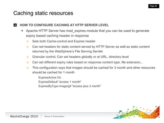 Caching static resources HOW TO CONFIGURE CACHING AT HTTP SERVER LEVEL Apache HTTP Server has mod_expires module that you can be used to generate expiry based caching header in response Sets both Cache-control and Expires header Can set headers for static content served by HTTP Server as well as static content returned by the WebSphere’s File Serving Servlet Granular control, Can set headers globally or at URL, directory level Can set different expiry rules based on response content type, file extension,.. This configuration says that images should be cached for 3 month and other resources should be cached for 1 month ExpiresActive On  ExpiresDefault "access 1 month" ExpiresByType image/gif "access plus 3 month" 