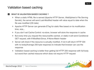 Validation based caching WHAT IS VALIDATION BASED CACHING ? When a static HTML file is served (Apache HTTP Server, WebSphere’s File Serving Servlet), the server will send Last-Modified header will value equal to date when the file was modified (OS date) Apache HTTP Server can generate ETag for static files based on its modification time, size,.. If you don’t set Cache-Control: no-store, browser will store the response in cache But every time you request the resource(No cached, or stale) it will send Conditional GET request, with If-Modified-Since, If-None-Match header Server will check if the resource is actually modified, if not it will return HTTP 304 with no body(Average 250 byte response) to indicate that browser can use the response Validation based caching is better than getting full HTTP 200 response with full body but worst than cached resource which does not require HTTP request 