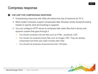 Compress response USE GZIP FOR COMPRESSING RESPONSE Compressing resources with GZip will reduce the size of resource by 70 % Most modern browsers support compressed data. Browser sends Accept-Encoding header to specify what all encodings it supports You can configure HTTP server to compress both static files that it serves and dynamic content that goes through it You should compress only text files such as HTML, JavaScript, CSS You should not compress binary files such as Images, PDF, They are already compressed and there size might increase after GZip You should not compress resources less than 150 bytes 