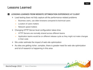 Lessons Learned LESSONS LEARNED FROM WEBSITE OPTIMIZATION EXPERIENCE AT CLIENT Load testing does not fully capture all the performance related problems Business users, use older browsers compared to technical users Location of users matters Network speed matters Changing HTTP Server level configuration takes time HTTP Servers are normally shared across different teams Application teams would be on different release cycle so they might not make changes in their code We under estimate the impact of web site optimization As sites are getting richer, complex, there is greater need for web site optimization and lot of research is happening in this area 