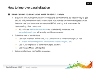 How to improve parallelization WHAT CAN WE DO TO ACHIEVE MORE PARALLELIZATION Browsers limit number of parallel connections per hostname, so easiest way to get around this problem will be to use multiple host names for downloading resources. You can use one hostname to download HTML and up to 4 hostnames for downloading other resources You can use  www.static-atech.com  for downloading resources. The  www.staticatech.com  will actually point to same server Combine files of similar type Use tools like Dojo Shrink Safe, YUI Compressor to combine multiple JS files Create a custom Dojo Build with additional classes, widgets,.. etc Use YUI Compressor to combine multiple .css files Use Images Maps, CSS Sprites Inline smaller/non- cacheable resources 
