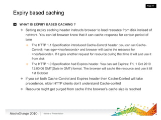 Expiry based caching WHAT IS EXPIRY BASED CACHING ? Setting expiry caching header instructs browser to load resource from disk instead of network. You can let browser know that it can cache response for certain period of time The HTTP 1.1 Specification introduced Cache-Control header, you can set Cache-Control: max-age=<noofseconds> and browser will cache the resource for <noofseconds>. If it gets another request for resource during that time it will just use it from disk The HTTP 1.0 Specification had Expires header. You can set Expires:  Fri, 1 Oct 2010 12:00:00 GMT(Date in GMT) format. The browser will cache the resource and use it till 1st October If you set both Cache-Control and Expires header then Cache-Control will take precedence, older HTTP clients don’t understand Cache-control Resource might get purged from cache if the browser’s cache size is reached 