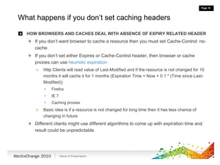 What happens if you don’t set caching headers HOW BROWSERS AND CACHES DEAL WITH ABSENCE OF EXPIRY RELATED HEADER If you don’t want browser to cache a resource then you must set Cache-Control: no-cache If you don’t set either Expires or Cache-Control header, then browser or cache proxies can use  heuristic expiration Http Clients will read value of Last-Modified and if the resource is not changed for 10 months it will cache it for 1 months (Expiration Time = Now + 0.1 * (Time since Last-Modified)) Firefox  IE 7 Caching proxies Basic idea is if a resource is not changed for long time then it has less chance of changing in future Different clients might use different algorithms to come up with expiration time and result could be unpredictable 