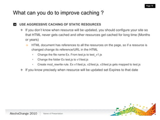 What can you do to improve caching ? USE AGGRESSIVE CACHING OF STATIC RESOURCES If you don’t know when resource will be updated, you should configure your site so that HTML never gets cached and other resources get cached for long time (Months or years) HTML document has references to all the resources on the page, so if a resource is changed change its reference/URL in the HTML  Change the file name Ex. From test.js to test_v1.js Change the folder Ex test.js to v1/test.js Create mod_rewrite rule. Ex v1/test.js, v2/test.js, v3/test.js gets mapped to test.js If you know precisely when resource will be updated set Expires to that date 
