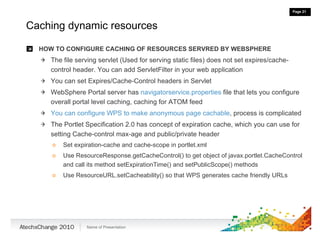 Caching dynamic resources HOW TO CONFIGURE CACHING OF RESOURCES SERVRED BY WEBSPHERE The file serving servlet (Used for serving static files) does not set expires/cache-control header. You can add ServletFilter in your web application You can set Expires/Cache-Control headers in Servlet WebSphere Portal server has  navigatorservice.properties  file that lets you configure overall portal level caching, caching for ATOM feed You can configure WPS to make anonymous page cachable , process is complicated The Portlet Specification 2.0 has concept of expiration cache, which you can use for setting Cache-control max-age and public/private header Set expiration-cache and cache-scope in portlet.xml Use ResourceResponse.getCacheControl() to get object of javax.portlet.CacheControl and call its method setExpirationTime() and setPublicScope() methods Use ResourceURL.setCacheability() so that WPS generates cache friendly URLs 