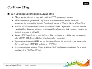 Configure ETag WHY YOU SHOULD CONSIDER DISABLING ETAG ETags are introduced to help with multiple HTTP server environment HTTP Server can generate ETag(Similar to a version number) for the static resources. Its enabled by default. The default format of ETag is INode MTime Size Apache HTTP Server sends both Last-Modified and ETag header. You cant disable Last-Modified. Browser will send both If-Modified-Since and If-None-Match header to check if resource is still valid As per HTTP Specification both IMS and INM conditions should be met for server to return HTTP 304 (Desired behavior with smaller response) If your request goes to HTTP server that has different file permission but same date, Server will return HTTP 200 instead of HTTP 304 You can configure, disable ETag by adding FileETag None to httpd.conf. Or at least configure it to FileETag MTime 