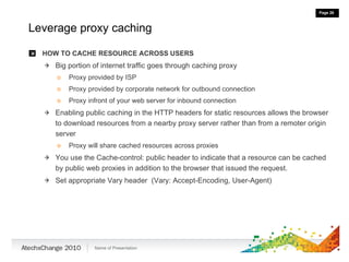 Leverage proxy caching HOW TO CACHE RESOURCE ACROSS USERS Big portion of internet traffic goes through caching proxy Proxy provided by ISP Proxy provided by corporate network for outbound connection Proxy infront of your web server for inbound connection Enabling public caching in the HTTP headers for static resources allows the browser to download resources from a nearby proxy server rather than from a remoter origin server Proxy will share cached resources across proxies You use the Cache-control: public header to indicate that a resource can be cached by public web proxies in addition to the browser that issued the request. Set appropriate Vary header  (Vary: Accept-Encoding, User-Agent) 