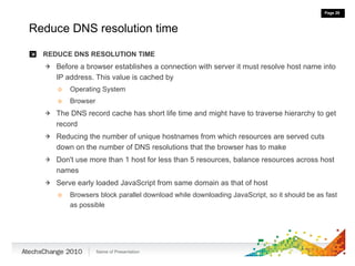 Reduce DNS resolution time REDUCE DNS RESOLUTION TIME Before a browser establishes a connection with server it must resolve host name into IP address. This value is cached by Operating System Browser The DNS record cache has short life time and might have to traverse hierarchy to get record Reducing the number of unique hostnames from which resources are served cuts down on the number of DNS resolutions that the browser has to make Don't use more than 1 host for less than 5 resources, balance resources across host names Serve early loaded JavaScript from same domain as that of host Browsers block parallel download while downloading JavaScript, so it should be as fast as possible 