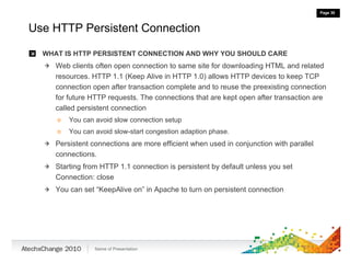 Use HTTP Persistent Connection WHAT IS HTTP PERSISTENT CONNECTION AND WHY YOU SHOULD CARE Web clients often open connection to same site for downloading HTML and related resources. HTTP 1.1 (Keep Alive in HTTP 1.0) allows HTTP devices to keep TCP connection open after transaction complete and to reuse the preexisting connection for future HTTP requests. The connections that are kept open after transaction are called persistent connection You can avoid slow connection setup You can avoid slow-start congestion adaption phase. Persistent connections are more efficient when used in conjunction with parallel connections. Starting from HTTP 1.1 connection is persistent by default unless you set  Connection: close You can set “KeepAlive on” in Apache to turn on persistent connection 