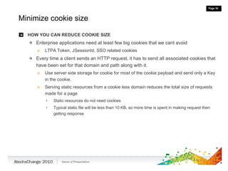 Minimize cookie size HOW YOU CAN REDUCE COOKIE SIZE Enterprise applications need at least few big cookies that we cant avoid LTPA Token, JSessionId, SSO related cookies Every time a client sends an HTTP request, it has to send all associated cookies that have been set for that domain and path along with it. Use server side storage for cookie for most of the cookie payload and send only a Key in the cookie.  Serving static resources from a cookie less domain reduces the total size of requests made for a page Static resources do not need cookies  Typical static file will be less than 10 KB, so more time is spent in making request then getting response 