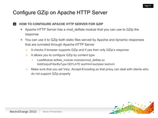 Configure GZip on Apache HTTP Server HOW TO CONFIGURE APACHE HTTP SERVER FOR GZIP Apache HTTP Server has a mod_deflate module that you can use to GZip the response You can use it to GZip both static files served by Apache and dynamic responses that are tunneled through Apache HTTP Server It checks if browser supports GZip and if yes then only GZip’s response It allows you to configure GZip by content type LoadModule deflate_module modules/mod_deflate.so AddOutputFilterByType DEFLATE text/html text/plain text/xml Make sure that you set Vary: Accept-Encoding so that proxy can deal with clients who do not support GZip properly 