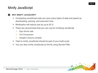 Minify JavaScript WHY MINIFY JAVASCRIPT Compacting JavaScript code can save many bytes of data and speed up downloading, parsing, and execution time. Minification will reduce size by up to 30 % There are several tools that you can use for minifying JavaScript Dojo Shrink safe YUI Compressor Google’s Closure compiler Task to minify JavaScript should be part of your build script You can also minify JavaScript on the fly using Servlet Filter 