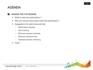 AGENDA AGENDA FOR THE SESSION What is web site optimization ? Why you should worry about web site optimization ? Suggestions for optimizing web site Make fewer requests Use Caching Minimize request overhead Minimize response size Optimize browser rendering Tools 