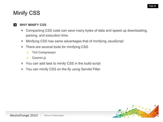 Minify CSS WHY MINIFY CSS Compacting CSS code can save many bytes of data and speed up downloading, parsing, and execution time. Minifying CSS has same advantages that of minifying JavaScript There are several tools for minifying CSS YUI Compressor Cssmin.js You can add task to minify CSS in the build script You can minify CSS on the fly using Servlet Filter 