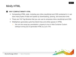 Minify HTML WHY COMPACT/MINIFY HTML Compacting HTML code, including any inline JavaScript and CSS contained in it, can save many bytes of data and speed up downloading, parsing, and execution time. There are YUI Tag libraries that you can use to compress inline JavaScript and CSS WebSphere generates quite few blank lines and white spaces in HTML Set com.ibm.wsspi.jsp.usecdatatrim  property to true in Web Container Custom settings to bring size of generated HTML by up to 15% 