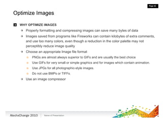 Optimize Images WHY OPTIMIZE IMAGES Properly formatting and compressing images can save many bytes of data Images saved from programs like Fireworks can contain kilobytes of extra comments, and use too many colors, even though a reduction in the color palette may not perceptibly reduce image quality Choose an appropriate Image file format PNGs are almost always superior to GIFs and are usually the best choice Use GIFs for very small or simple graphics and for images which contain animation. Use JPGs for all photographic-style images.  Do not use BMPs or TIFFs.  Use an image compressor 