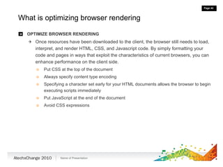 What is optimizing browser rendering OPTIMIZE BROWSER RENDERING Once resources have been downloaded to the client, the browser still needs to load, interpret, and render HTML, CSS, and Javascript code. By simply formatting your code and pages in ways that exploit the characteristics of current browsers, you can enhance performance on the client side. Put CSS at the top of the document Always specify content type encoding Specifying a character set early for your HTML documents allows the browser to begin executing scripts immediately Put JavaScript at the end of the document Avoid CSS expressions 