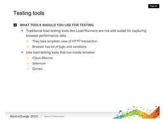 Testing tools WHAT TOOLS SHOULD YOU USE FOR TESTING Traditional load testing tools like Load Runners are not well suited for capturing browser performance data They take simplistic view of HTTP transaction Browser has lot of logic and variations Use load testing tools that run inside browser iOpus iMacros Selenium  Gomez 