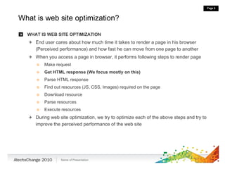 What is web site optimization? WHAT IS WEB SITE OPTIMIZATION End user cares about how much time it takes to render a page in his browser (Perceived performance) and how fast he can move from one page to another When you access a page in browser, it performs following steps to render page Make request Get HTML response (We focus mostly on this) Parse HTML response Find out resources (JS, CSS, Images) required on the page Download resource Parse resources Execute resources During web site optimization, we try to optimize each of the above steps and try to improve the perceived performance of the web site  