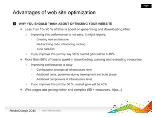 Advantages of web site optimization WHY YOU SHOULD THINK ABOUT OPTIMIZING YOUR WEBSITE Less than 15- 20 % of time is spent on generating and downloading html Improving this performance is not easy. It might require,  Creating new architecture Re-fractoring code, introducing caching Tune backend If you improve this part by say 50 % overall gain will be 8-10% More than 80% of time is spent in downloading, parsing and executing resources Improving performance is easy Configuration changes at infrastructure level Additional tasks, guidelines during development and build phase Additional components at infrastructure level If you improve this part by 50 %, overall gain will be 40% Web pages are getting richer and complex (50 + resources, Ajax,..) 