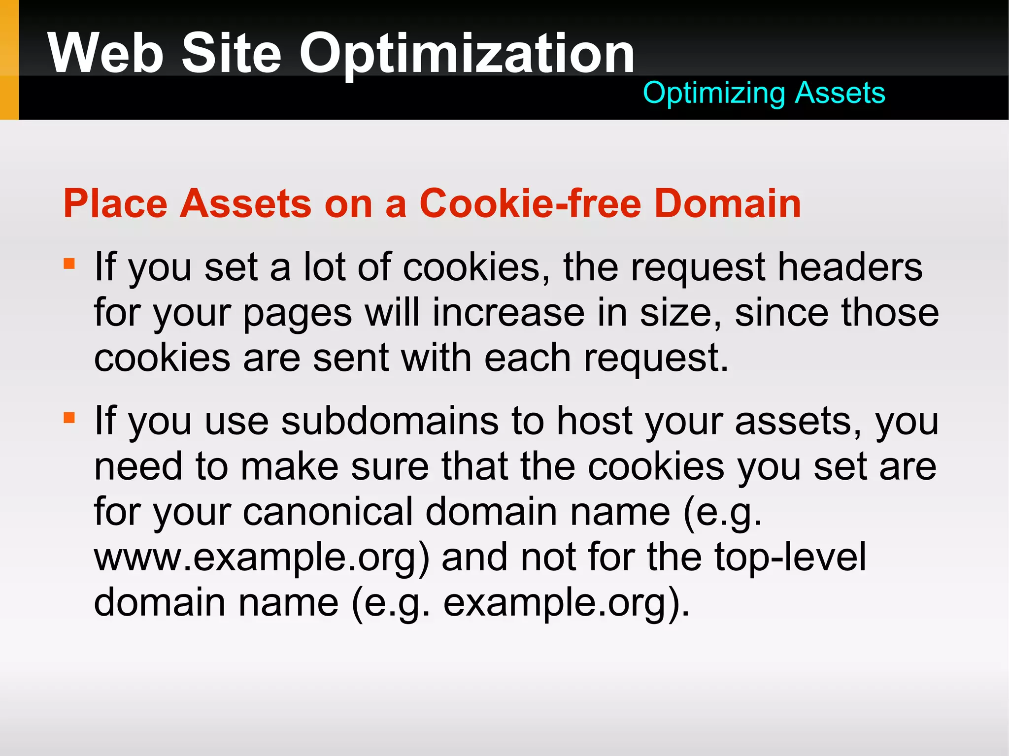 Web Site Optimization
Place Assets on a Cookie-free Domain

If you set a lot of cookies, the request headers
for your pages will increase in size, since those
cookies are sent with each request.

If you use subdomains to host your assets, you
need to make sure that the cookies you set are
for your canonical domain name (e.g.
www.example.org) and not for the top-level
domain name (e.g. example.org).
Optimizing Assets
 