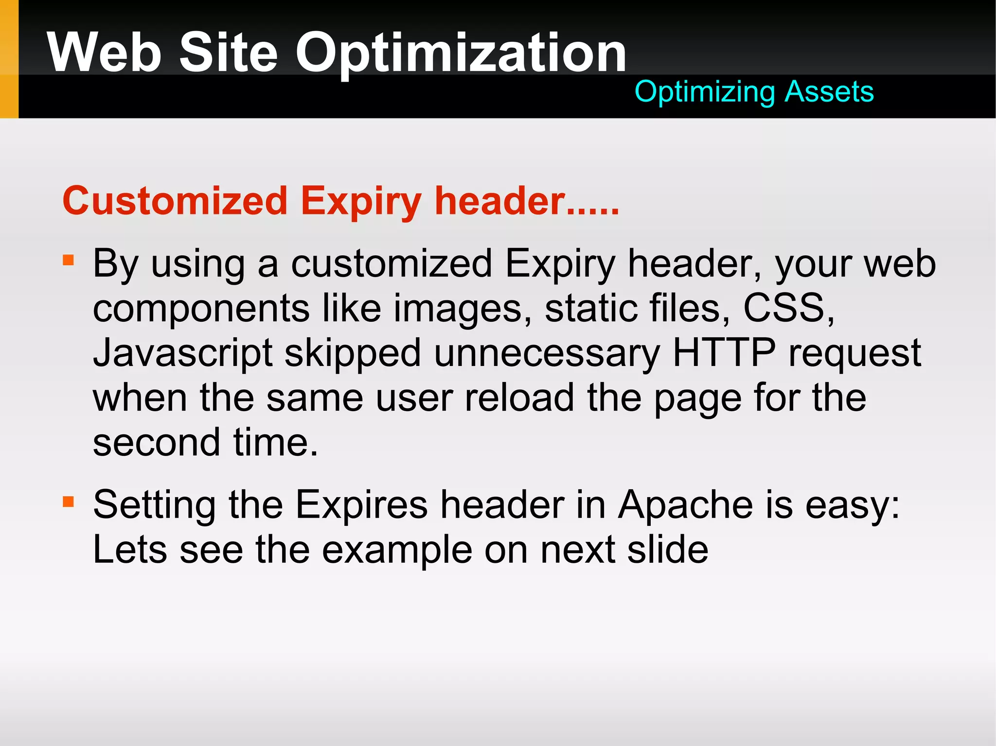 Web Site Optimization
Customized Expiry header.....

By using a customized Expiry header, your web
components like images, static files, CSS,
Javascript skipped unnecessary HTTP request
when the same user reload the page for the
second time.

Setting the Expires header in Apache is easy:
Lets see the example on next slide
Optimizing Assets
 