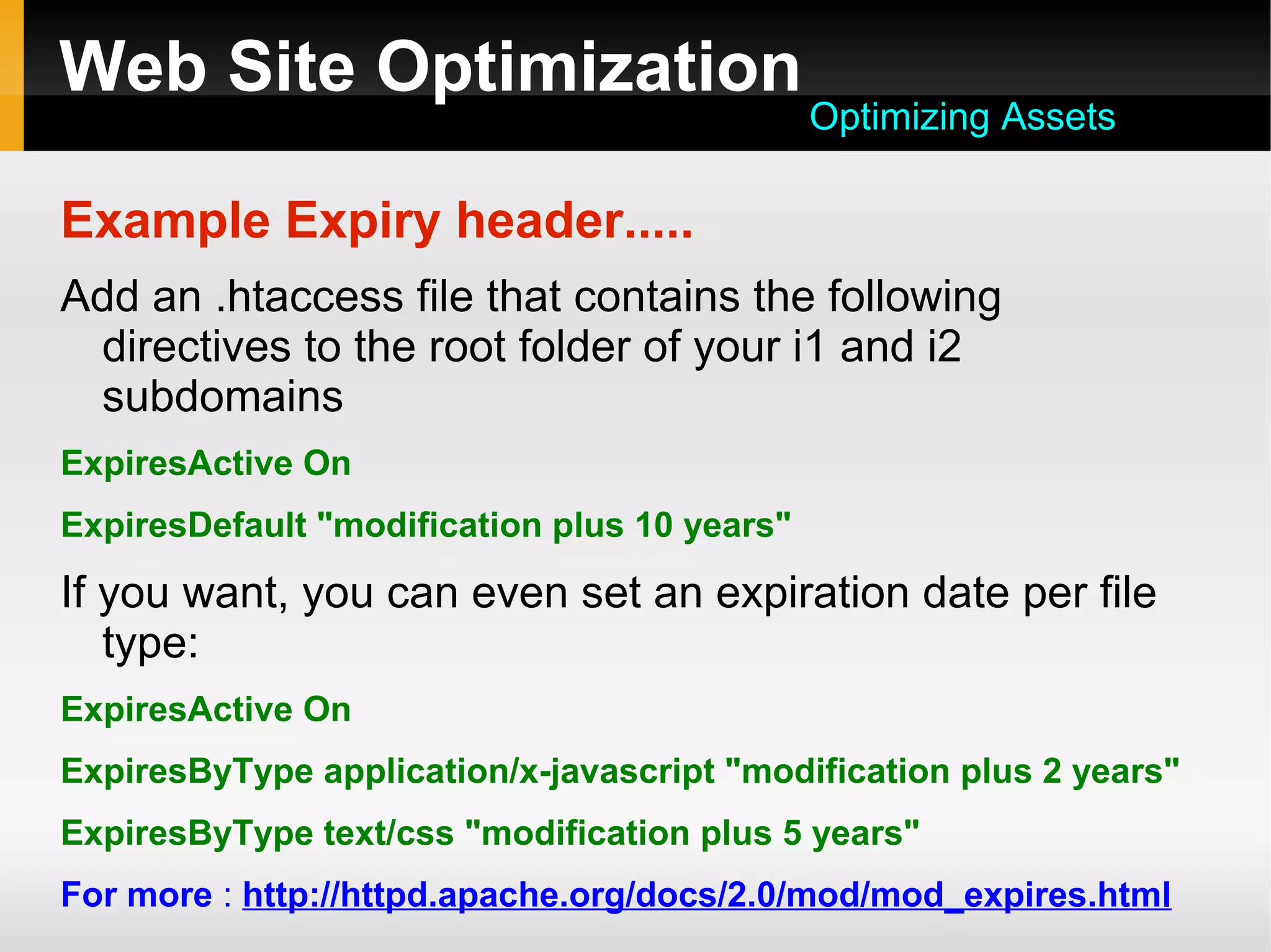 Web Site Optimization
Example Expiry header.....
Add an .htaccess file that contains the following
directives to the root folder of your i1 and i2
subdomains
ExpiresActive On
ExpiresDefault "modification plus 10 years"
If you want, you can even set an expiration date per file
type:
ExpiresActive On
ExpiresByType application/x-javascript "modification plus 2 years"
ExpiresByType text/css "modification plus 5 years"
For more : http://httpd.apache.org/docs/2.0/mod/mod_expires.html
Optimizing Assets
 