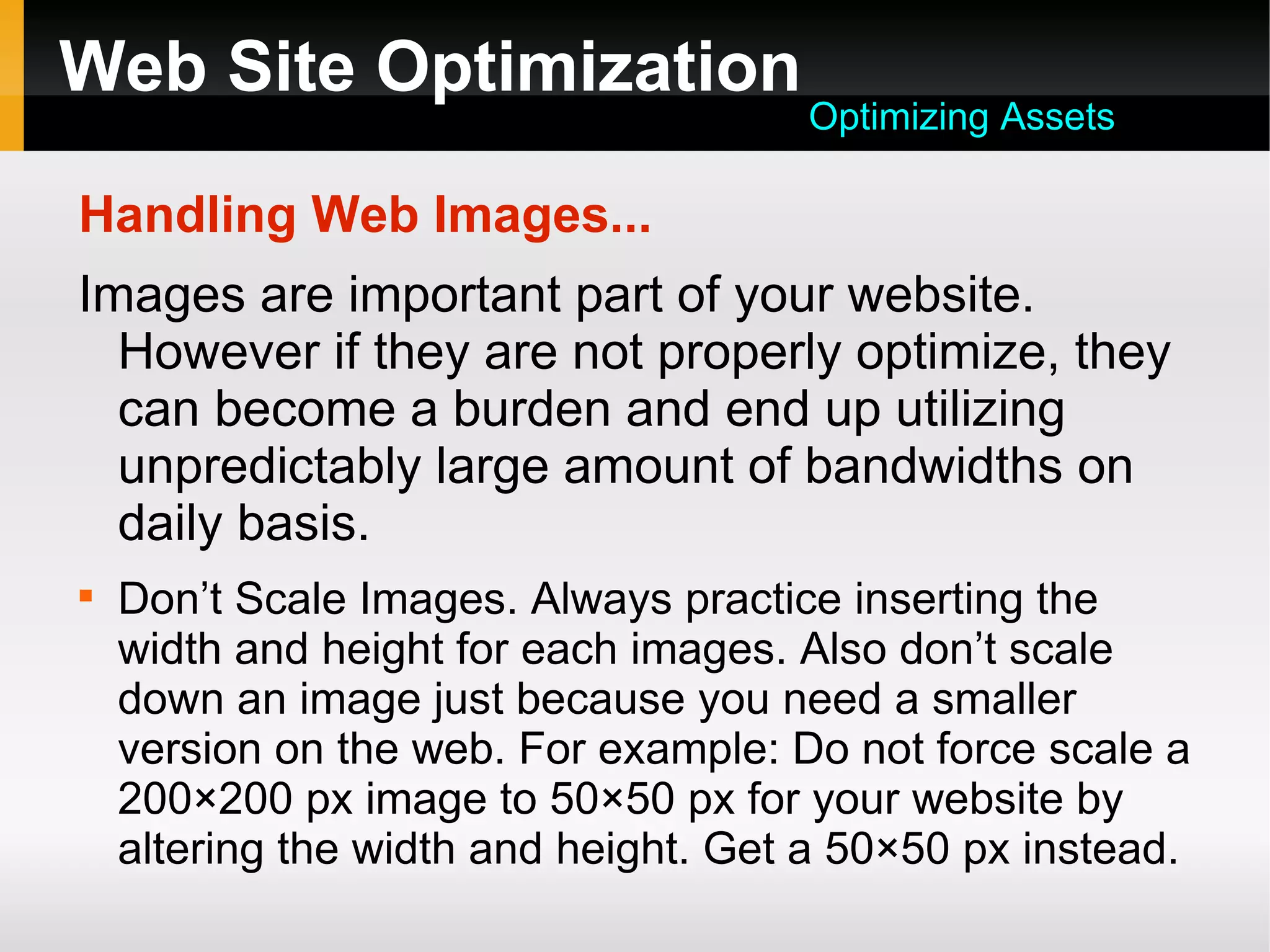 Web Site Optimization
Handling Web Images...
Images are important part of your website.
However if they are not properly optimize, they
can become a burden and end up utilizing
unpredictably large amount of bandwidths on
daily basis.

Don’t Scale Images. Always practice inserting the
width and height for each images. Also don’t scale
down an image just because you need a smaller
version on the web. For example: Do not force scale a
200×200 px image to 50×50 px for your website by
altering the width and height. Get a 50×50 px instead.
Optimizing Assets
 