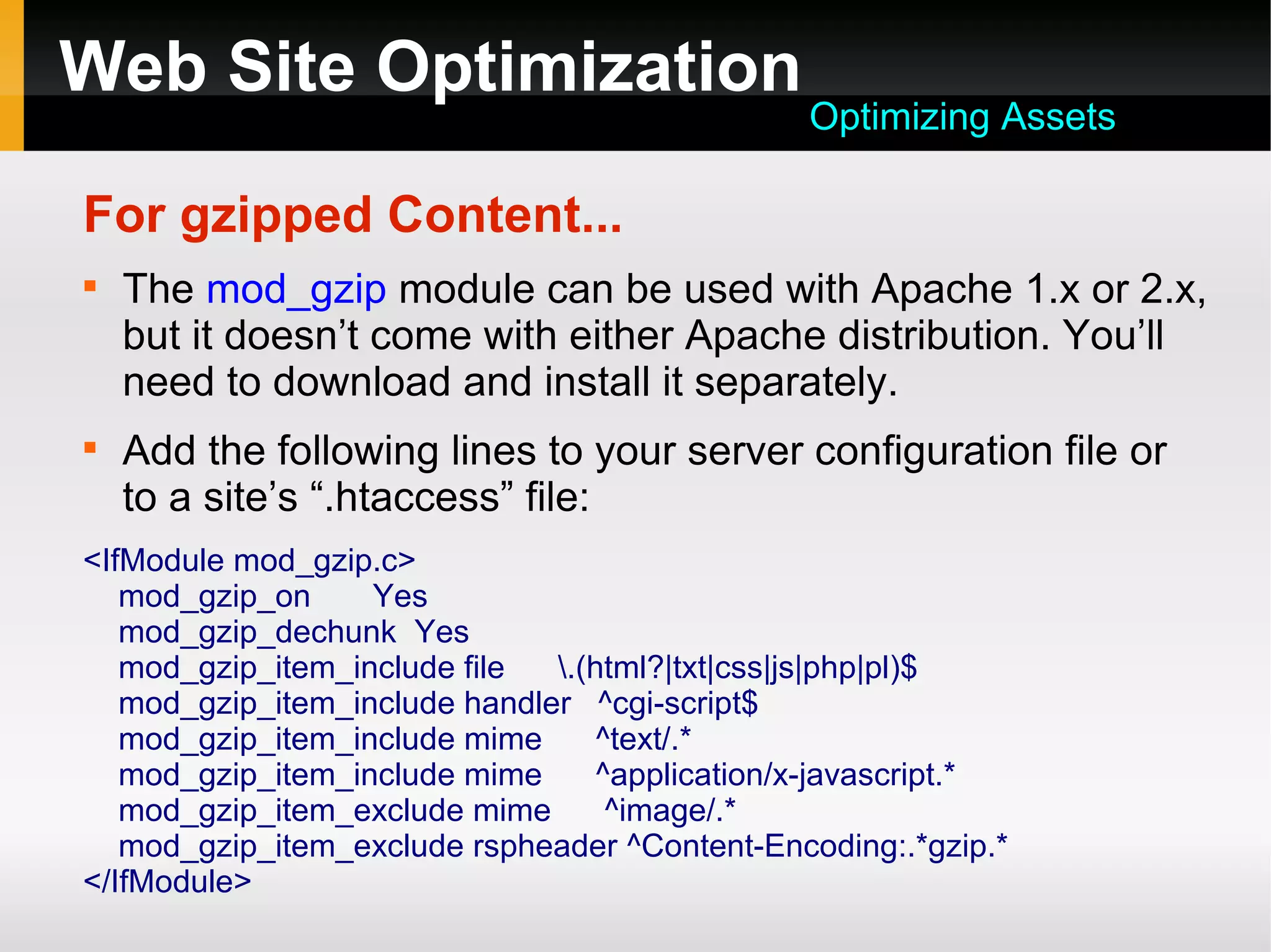 Web Site Optimization
For gzipped Content...

The mod_gzip module can be used with Apache 1.x or 2.x,
but it doesn’t come with either Apache distribution. You’ll
need to download and install it separately.

Add the following lines to your server configuration file or
to a site’s “.htaccess” file:
<IfModule mod_gzip.c>
mod_gzip_on Yes
mod_gzip_dechunk Yes
mod_gzip_item_include file .(html?|txt|css|js|php|pl)$
mod_gzip_item_include handler ^cgi-script$
mod_gzip_item_include mime ^text/.*
mod_gzip_item_include mime ^application/x-javascript.*
mod_gzip_item_exclude mime ^image/.*
mod_gzip_item_exclude rspheader ^Content-Encoding:.*gzip.*
</IfModule>
Optimizing Assets
 
