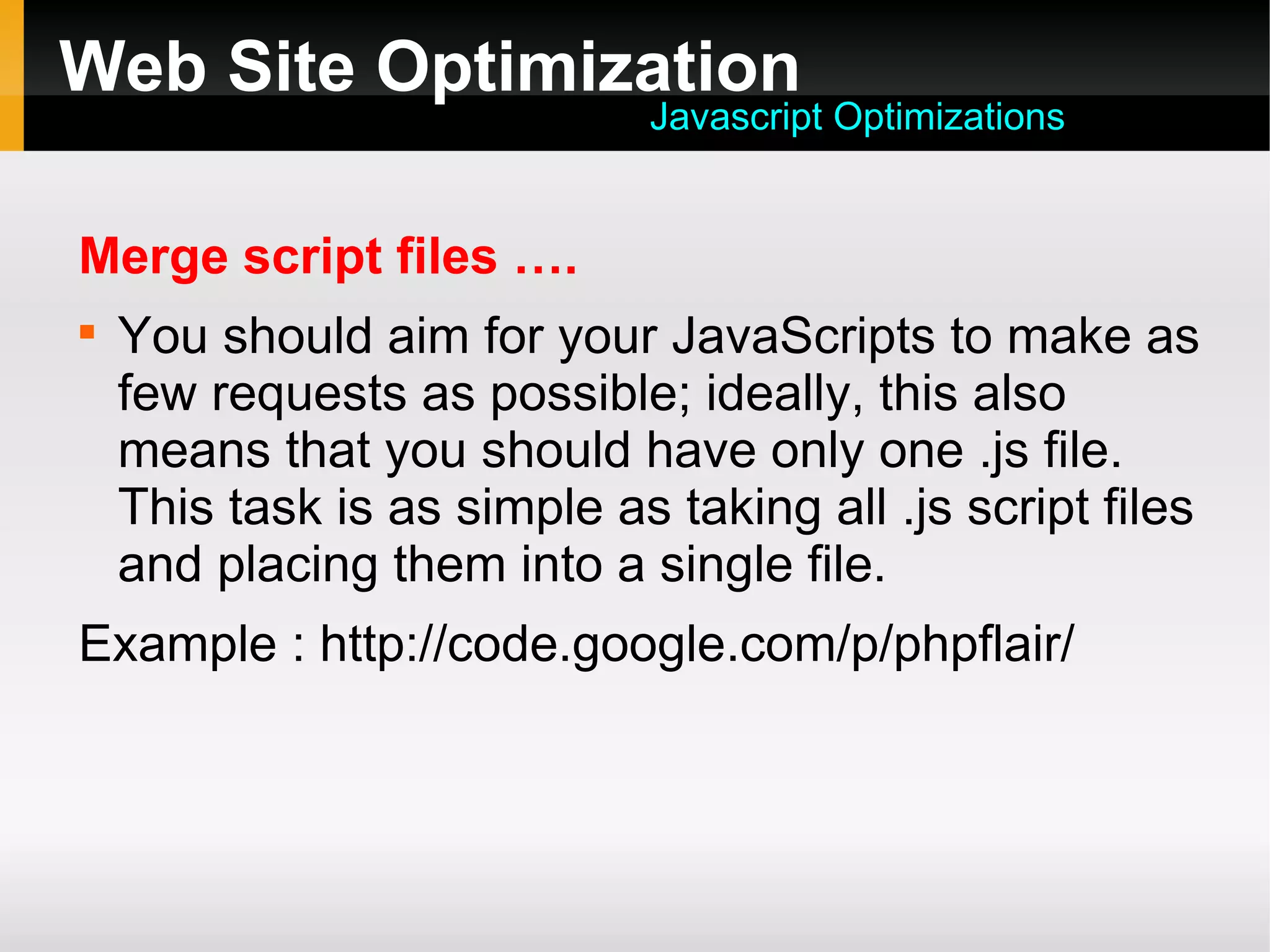Web Site Optimization
Merge script files ….

You should aim for your JavaScripts to make as
few requests as possible; ideally, this also
means that you should have only one .js file.
This task is as simple as taking all .js script files
and placing them into a single file.
Example : http://code.google.com/p/phpflair/
Javascript Optimizations
 