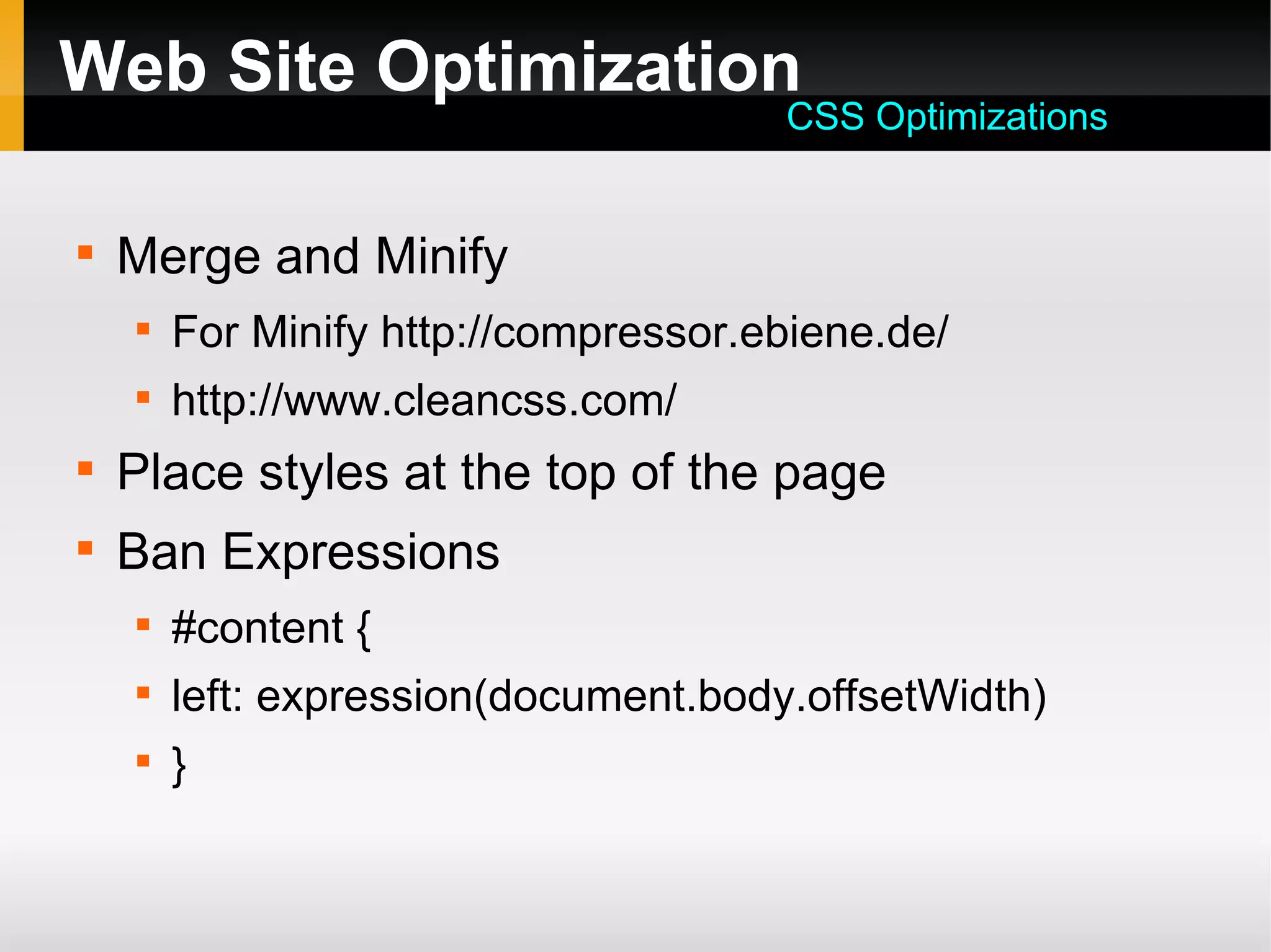 Web Site Optimization

Merge and Minify

For Minify http://compressor.ebiene.de/

http://www.cleancss.com/

Place styles at the top of the page

Ban Expressions

#content {

left: expression(document.body.offsetWidth)

}
CSS Optimizations
 