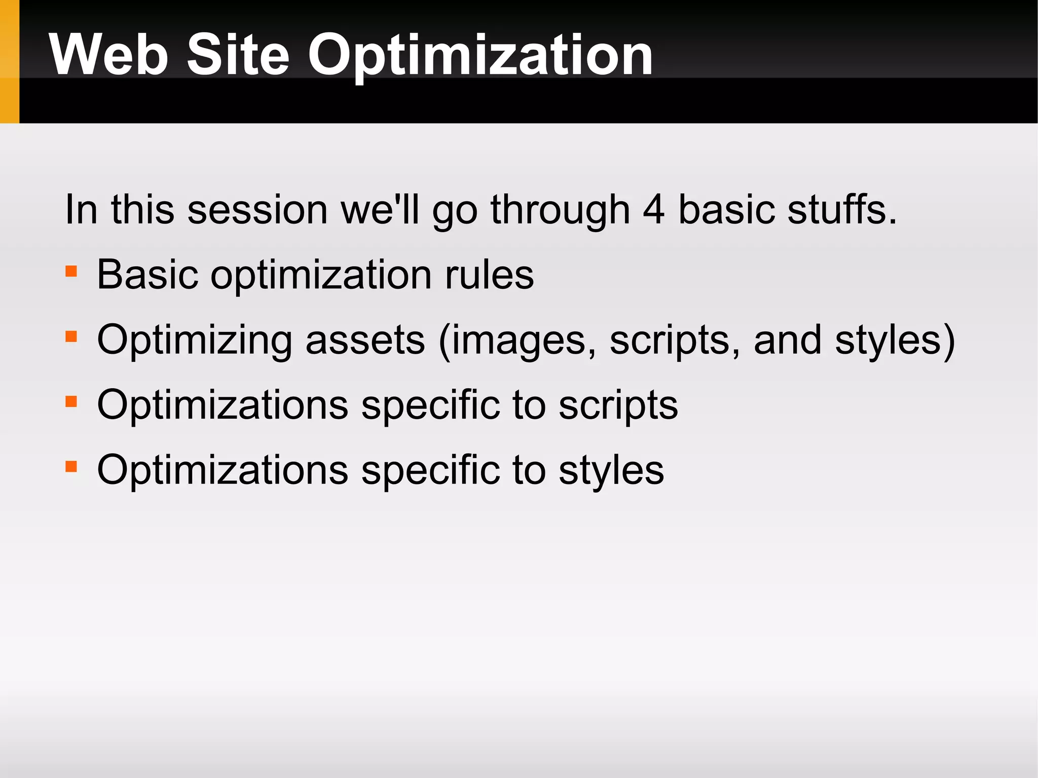 Web Site Optimization
In this session we'll go through 4 basic stuffs.

Basic optimization rules

Optimizing assets (images, scripts, and styles)

Optimizations specific to scripts

Optimizations specific to styles
 