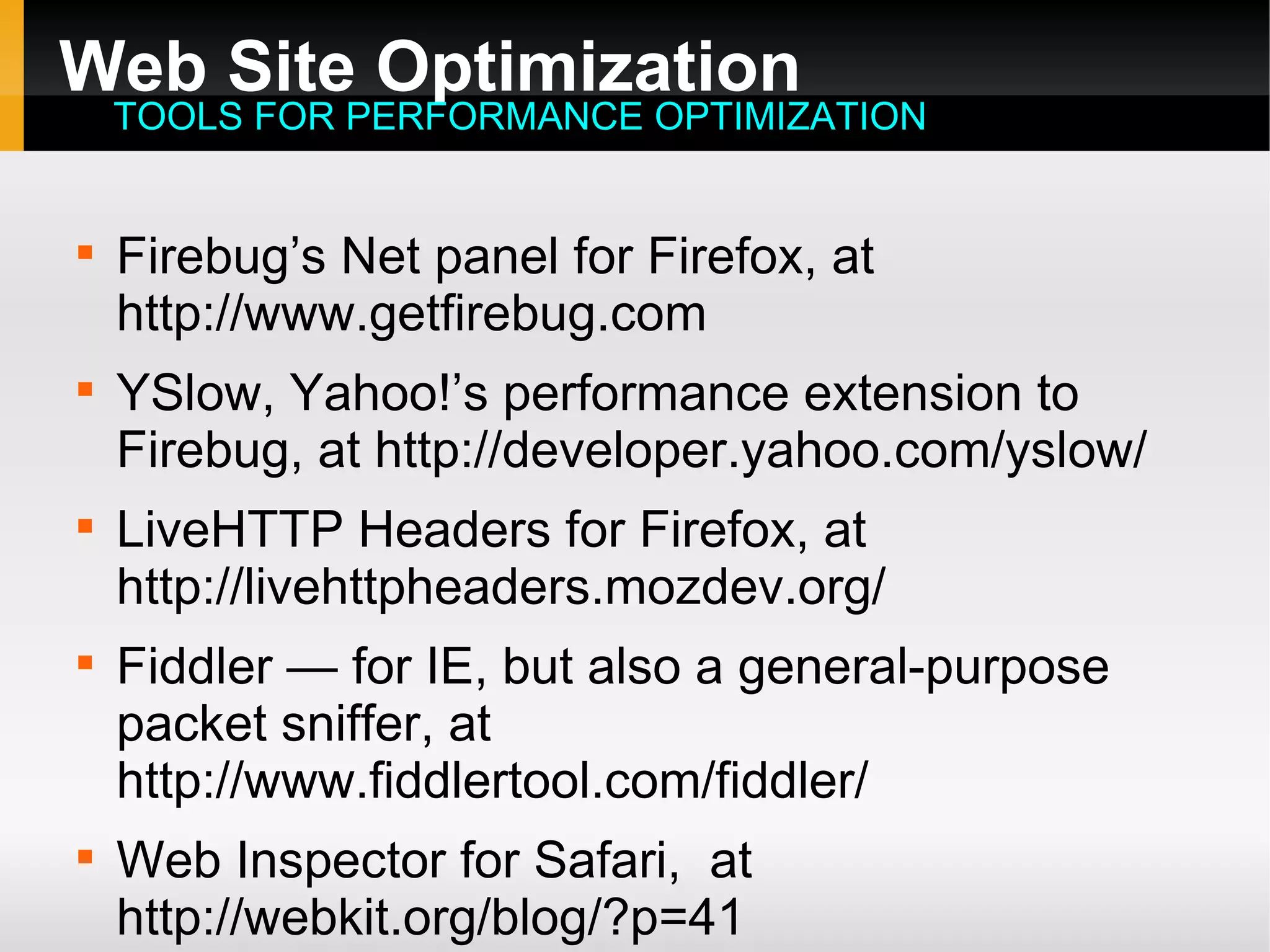 Web Site Optimization

Firebug’s Net panel for Firefox, at
http://www.getfirebug.com

YSlow, Yahoo!’s performance extension to
Firebug, at http://developer.yahoo.com/yslow/

LiveHTTP Headers for Firefox, at
http://livehttpheaders.mozdev.org/

Fiddler — for IE, but also a general-purpose
packet sniffer, at
http://www.fiddlertool.com/fiddler/

Web Inspector for Safari, at
http://webkit.org/blog/?p=41
TOOLS FOR PERFORMANCE OPTIMIZATION
 