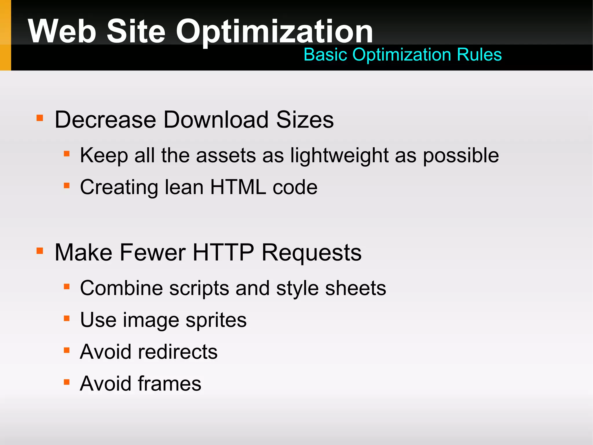 Web Site Optimization

Decrease Download Sizes

Keep all the assets as lightweight as possible

Creating lean HTML code

Make Fewer HTTP Requests

Combine scripts and style sheets

Use image sprites

Avoid redirects

Avoid frames
Basic Optimization Rules
 