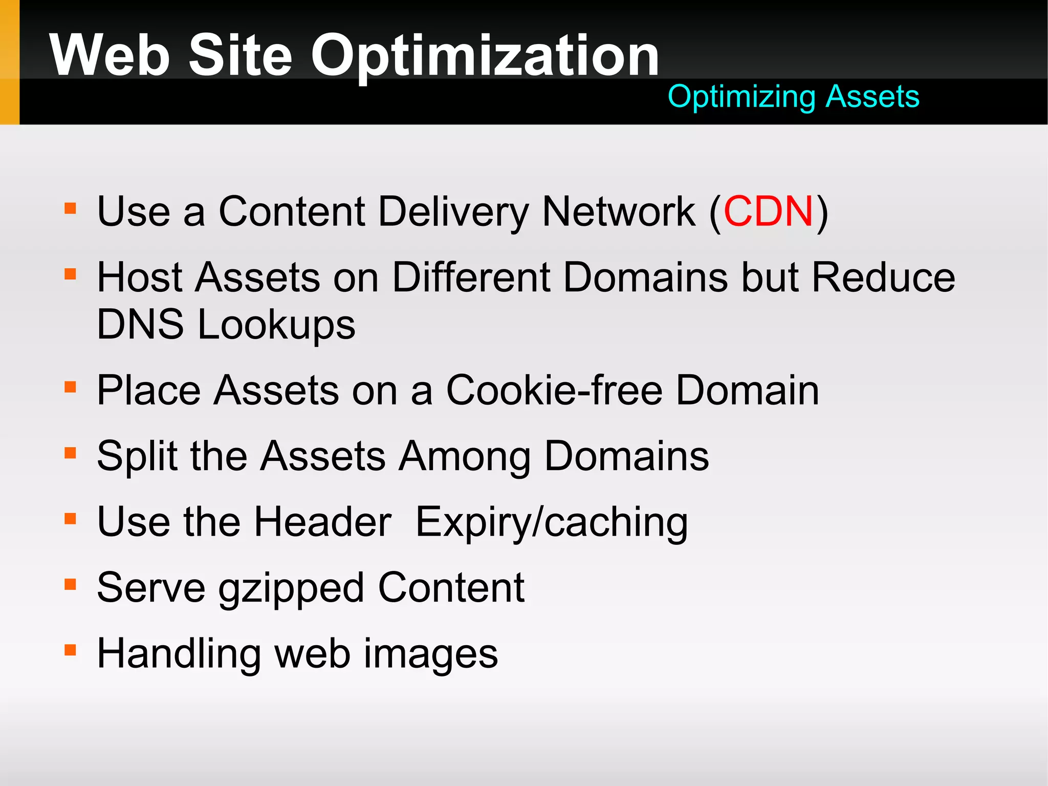 Web Site Optimization

Use a Content Delivery Network (CDN)

Host Assets on Different Domains but Reduce
DNS Lookups

Place Assets on a Cookie-free Domain

Split the Assets Among Domains

Use the Header Expiry/caching

Serve gzipped Content

Handling web images
Optimizing Assets
 