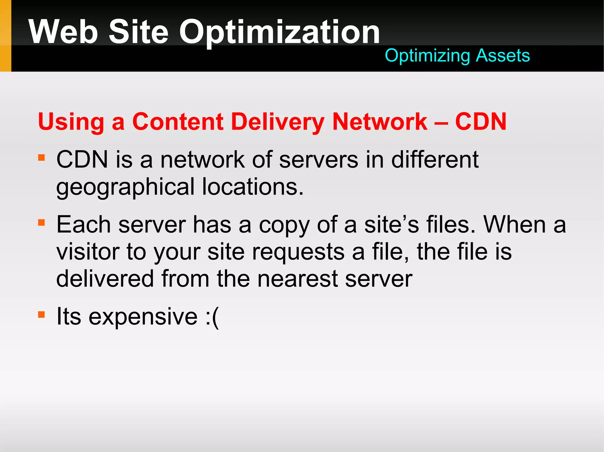 Web Site Optimization
Using a Content Delivery Network – CDN

CDN is a network of servers in different
geographical locations.

Each server has a copy of a site’s files. When a
visitor to your site requests a file, the file is
delivered from the nearest server

Its expensive :(
Optimizing Assets
 