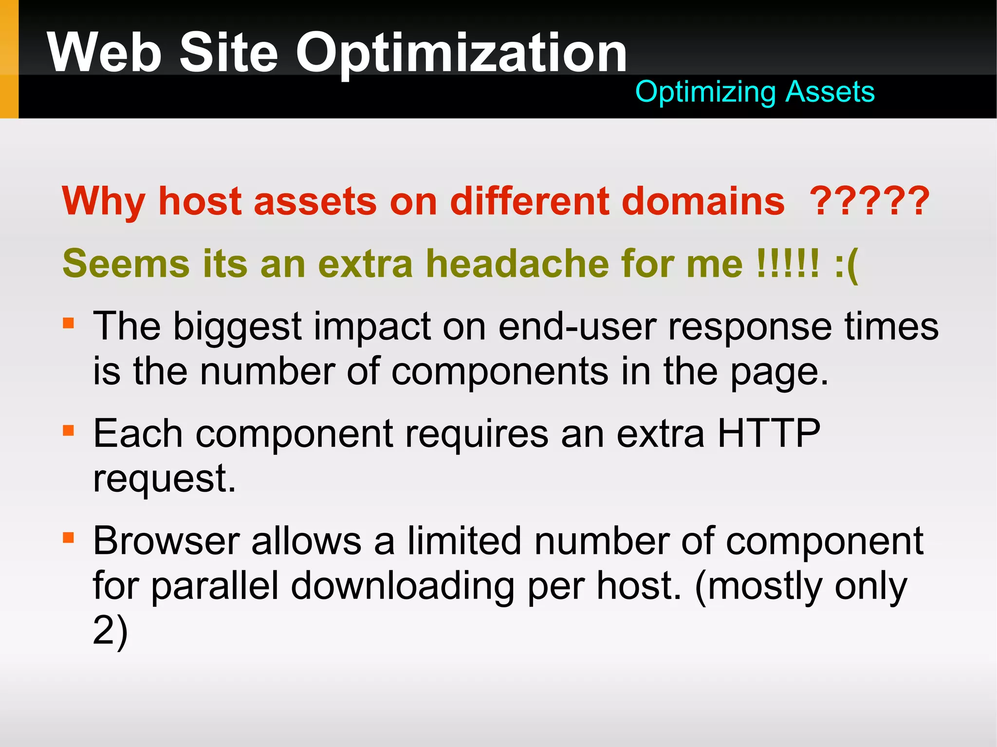 Web Site Optimization
Why host assets on different domains ?????
Seems its an extra headache for me !!!!! :(

The biggest impact on end-user response times
is the number of components in the page.

Each component requires an extra HTTP
request.

Browser allows a limited number of component
for parallel downloading per host. (mostly only
2)
Optimizing Assets
 