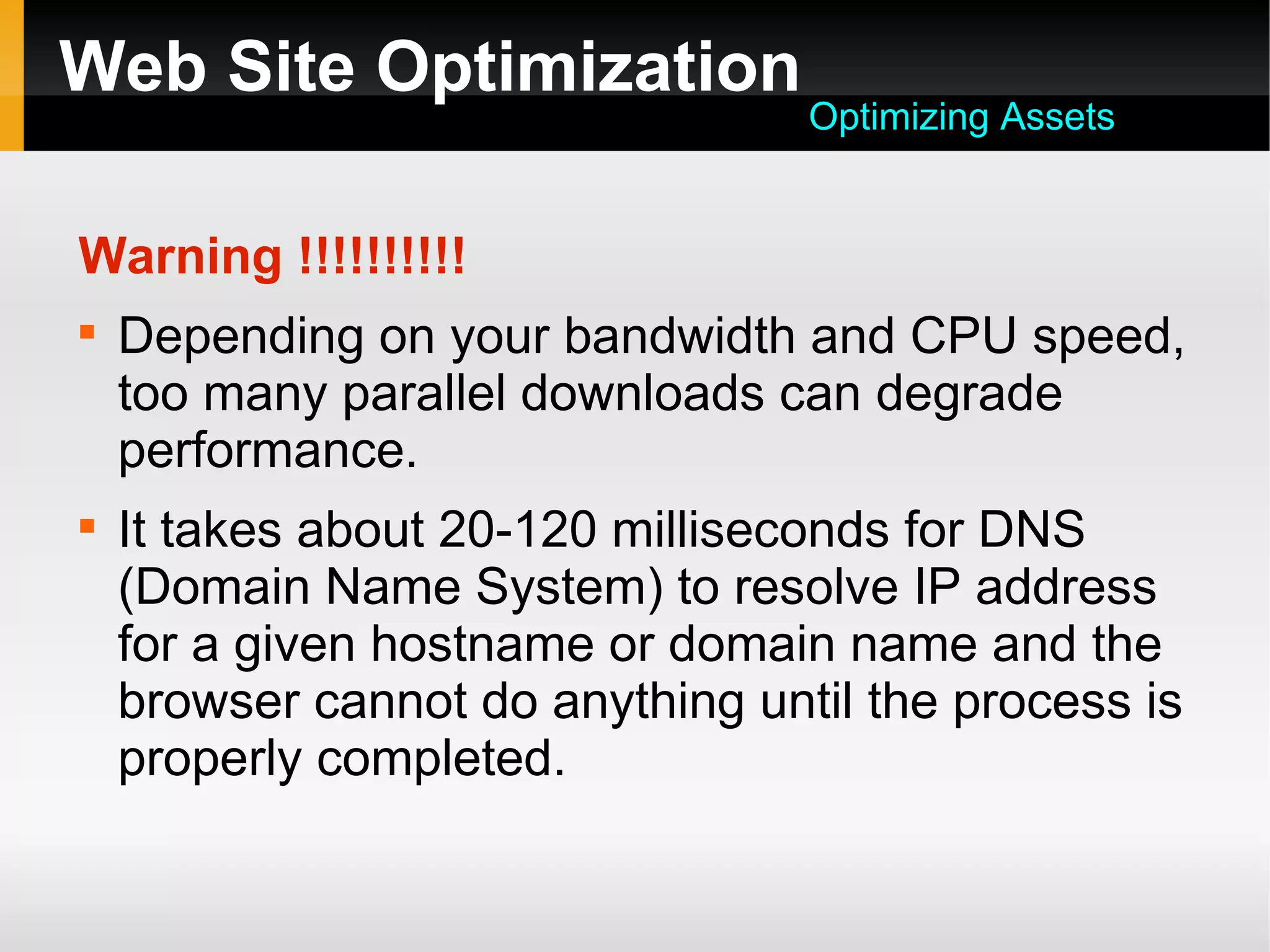 Web Site Optimization
Warning !!!!!!!!!!

Depending on your bandwidth and CPU speed,
too many parallel downloads can degrade
performance.

It takes about 20-120 milliseconds for DNS
(Domain Name System) to resolve IP address
for a given hostname or domain name and the
browser cannot do anything until the process is
properly completed.
Optimizing Assets
 