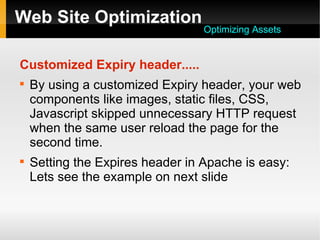 Web Site Optimization
Customized Expiry header.....

By using a customized Expiry header, your web
components like images, static files, CSS,
Javascript skipped unnecessary HTTP request
when the same user reload the page for the
second time.

Setting the Expires header in Apache is easy:
Lets see the example on next slide
Optimizing Assets
 