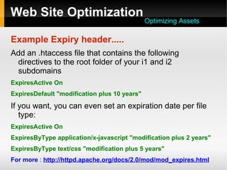 Web Site Optimization
Example Expiry header.....
Add an .htaccess file that contains the following
directives to the root folder of your i1 and i2
subdomains
ExpiresActive On
ExpiresDefault "modification plus 10 years"
If you want, you can even set an expiration date per file
type:
ExpiresActive On
ExpiresByType application/x-javascript "modification plus 2 years"
ExpiresByType text/css "modification plus 5 years"
For more : http://httpd.apache.org/docs/2.0/mod/mod_expires.html
Optimizing Assets
 