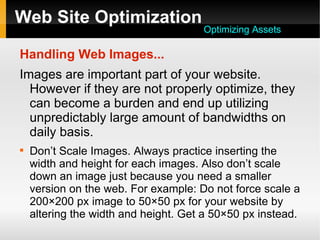Web Site Optimization
Handling Web Images...
Images are important part of your website.
However if they are not properly optimize, they
can become a burden and end up utilizing
unpredictably large amount of bandwidths on
daily basis.

Don’t Scale Images. Always practice inserting the
width and height for each images. Also don’t scale
down an image just because you need a smaller
version on the web. For example: Do not force scale a
200×200 px image to 50×50 px for your website by
altering the width and height. Get a 50×50 px instead.
Optimizing Assets
 
