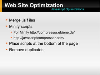 Web Site Optimization

Merge .js f iles

Minify scripts

For Minify http://compressor.ebiene.de/

http://javascriptcompressor.com/

Place scripts at the bottom of the page

Remove duplicates
Javascript Optimizations
 