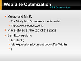 Web Site Optimization

Merge and Minify

For Minify http://compressor.ebiene.de/

http://www.cleancss.com/

Place styles at the top of the page

Ban Expressions

#content {

left: expression(document.body.offsetWidth)

}
CSS Optimizations
 