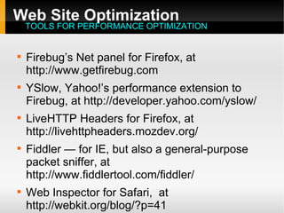 Web Site Optimization

Firebug’s Net panel for Firefox, at
http://www.getfirebug.com

YSlow, Yahoo!’s performance extension to
Firebug, at http://developer.yahoo.com/yslow/

LiveHTTP Headers for Firefox, at
http://livehttpheaders.mozdev.org/

Fiddler — for IE, but also a general-purpose
packet sniffer, at
http://www.fiddlertool.com/fiddler/

Web Inspector for Safari, at
http://webkit.org/blog/?p=41
TOOLS FOR PERFORMANCE OPTIMIZATION
 