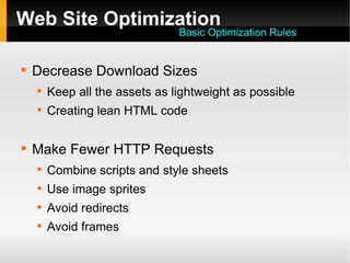Web Site Optimization

Decrease Download Sizes

Keep all the assets as lightweight as possible

Creating lean HTML code

Make Fewer HTTP Requests

Combine scripts and style sheets

Use image sprites

Avoid redirects

Avoid frames
Basic Optimization Rules
 