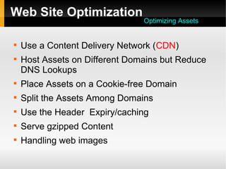 Web Site Optimization

Use a Content Delivery Network (CDN)

Host Assets on Different Domains but Reduce
DNS Lookups

Place Assets on a Cookie-free Domain

Split the Assets Among Domains

Use the Header Expiry/caching

Serve gzipped Content

Handling web images
Optimizing Assets
 